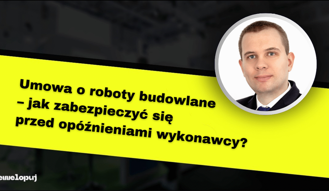 Umowa o roboty budowlane – jak zabezpieczyć się przed opóźnieniami wykonawcy?
